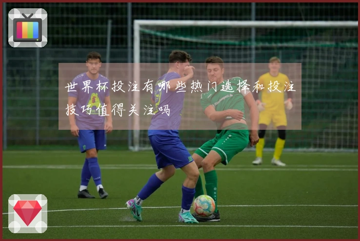 世界杯投注有哪些热门选择和投注技巧值得关注吗